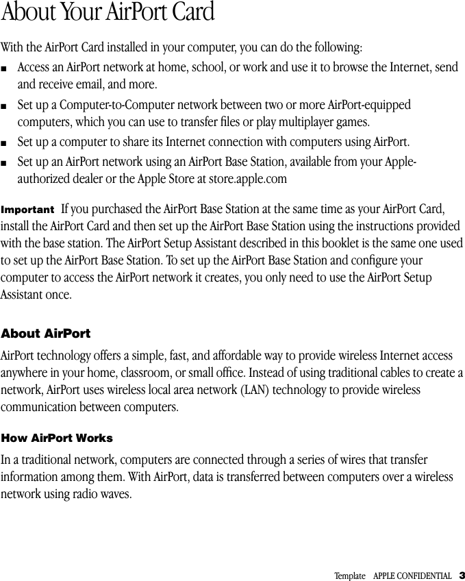  Template    APPLE CONFIDENTIAL    3 1 About Your AirPort Card With the AirPort Card installed in your computer, you can do the following: m Access an AirPort network at home, school, or work and use it to browse the Internet, send and receive email, and more. m Set up a Computer-to-Computer network between two or more AirPort-equipped computers, which you can use to transfer ﬁles or play multiplayer games. m Set up a computer to share its Internet connection with computers using AirPort. m Set up an AirPort network using an AirPort Base Station, available from your Apple-authorized dealer or the Apple Store at store.apple.com About AirPort AirPort technology offers a simple, fast, and affordable way to provide wireless Internet access anywhere in your home, classroom, or small ofﬁce. Instead of using traditional cables to create a network, AirPort uses wireless local area network (LAN) technology to provide wireless communication between computers. How AirPort Works In a traditional network, computers are connected through a series of wires that transfer information among them. With AirPort, data is transferred between computers over a wireless network using radio waves.  Important   If you purchased the AirPort Base Station at the same time as your AirPort Card, install the AirPort Card and then set up the AirPort Base Station using the instructions provided with the base station. The AirPort Setup Assistant described in this booklet is the same one used to set up the AirPort Base Station. To set up the AirPort Base Station and conﬁgure your computer to access the AirPort network it creates, you only need to use the AirPort Setup Assistant once.