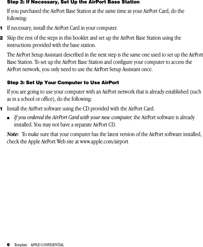  6 Template    APPLE CONFIDENTIAL Step 2: If Necessary, Set Up the AirPort Base Station If you purchased the AirPort Base Station at the same time as your AirPort Card, do the following: 1 If necessary, install the AirPort Card in your computer. 2 Skip the rest of the steps in this booklet and set up the AirPort Base Station using the instructions provided with the base station.The AirPort Setup Assistant described in the next step is the same one used to set up the AirPort Base Station. To set up the AirPort Base Station and conﬁgure your computer to access the AirPort network, you only need to use the AirPort Setup Assistant once. Step 3: Set Up Your Computer to Use AirPort If you are going to use your computer with an AirPort network that is already established (such as in a school or ofﬁce), do the following:  1 Install the AirPort software using the CD provided with the AirPort Card. m If you ordered the AirPort Card with your new computer,  the AirPort software is already installed. You may not have a separate AirPort CD. Note:   To make sure that your computer has the latest version of the AirPort software installed, check the Apple AirPort Web site at www.apple.com/airport