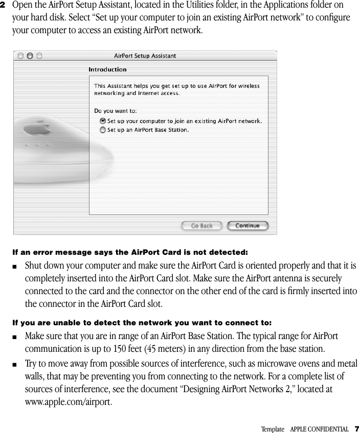 Template    APPLE CONFIDENTIAL     7 2 Open the AirPort Setup Assistant, located in the Utilities folder, in the Applications folder on your hard disk. Select “Set up your computer to join an existing AirPort network” to conﬁgure your computer to access an existing AirPort network. If an error message says the AirPort Card is not detected: m Shut down your computer and make sure the AirPort Card is oriented properly and that it is completely inserted into the AirPort Card slot. Make sure the AirPort antenna is securely connected to the card and the connector on the other end of the card is ﬁrmly inserted into the connector in the AirPort Card slot. If you are unable to detect the network you want to connect to:  m Make sure that you are in range of an AirPort Base Station. The typical range for AirPort communication is up to 150 feet (45 meters) in any direction from the base station. m Try to move away from possible sources of interference, such as microwave ovens and metal walls, that may be preventing you from connecting to the network. For a complete list of sources of interference, see the document “Designing AirPort Networks 2,” located at www.apple.com/airport.