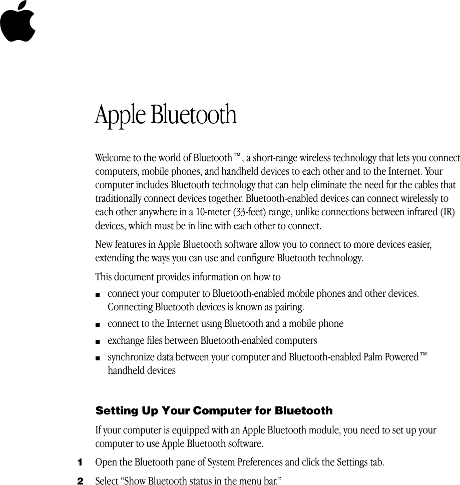   5 Apple Bluetooth Welcome to the world of Bluetooth™, a short-range wireless technology that lets you connect computers, mobile phones, and handheld devices to each other and to the Internet. Your computer includes Bluetooth technology that can help eliminate the need for the cables that traditionally connect devices together. Bluetooth-enabled devices can connect wirelessly to each other anywhere in a 10-meter (33-feet) range, unlike connections between infrared (IR) devices, which must be in line with each other to connect.New features in Apple Bluetooth software allow you to connect to more devices easier, extending the ways you can use and conﬁgure Bluetooth technology.This document provides information on how to m connect your computer to Bluetooth-enabled mobile phones and other devices. Connecting Bluetooth devices is known as pairing. m connect to the Internet using Bluetooth and a mobile phone m exchange ﬁles between Bluetooth-enabled computers m synchronize data between your computer and Bluetooth-enabled Palm Powered™ handheld devices Setting Up Your Computer for Bluetooth If your computer is equipped with an Apple Bluetooth module, you need to set up your computer to use Apple Bluetooth software. 1 Open the Bluetooth pane of System Preferences and click the Settings tab. 2 Select “Show Bluetooth status in the menu bar.”
