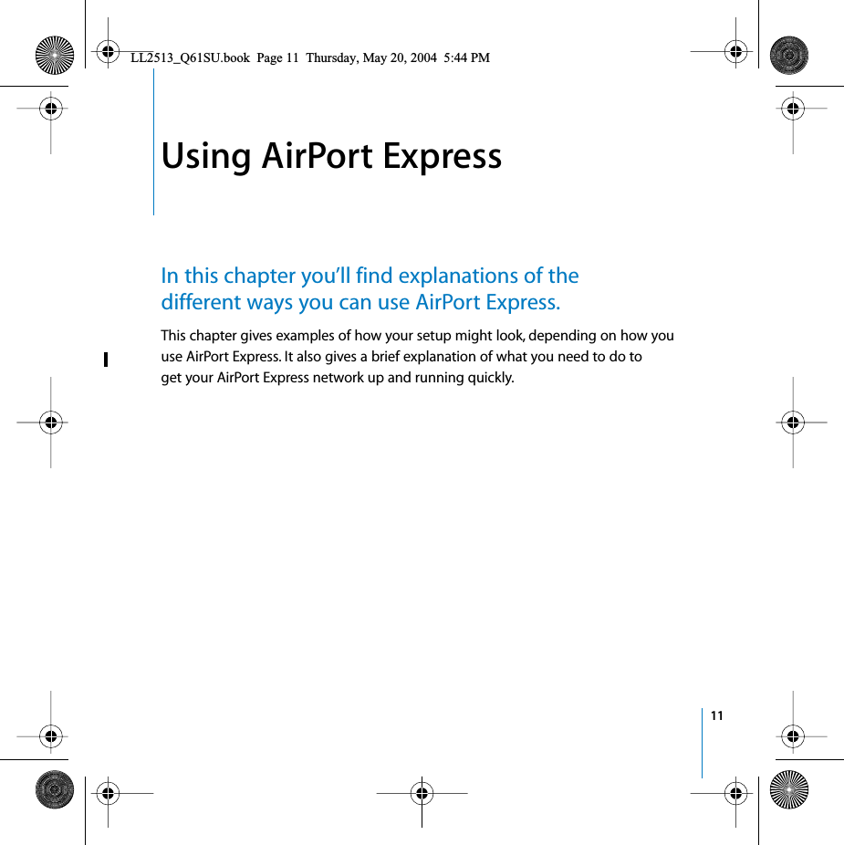  11 1 Using AirPort Express In this chapter you’ll find explanations of the different ways you can use AirPort Express. This chapter gives examples of how your setup might look, depending on how you use AirPort Express. It also gives a brief explanation of what you need to do to get your AirPort Express network up and running quickly. LL2513_Q61SU.book  Page 11  Thursday, May 20, 2004  5:44 PM