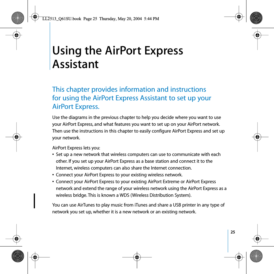  25 1 Using the AirPort Express Assistant This chapter provides information and instructions for using the AirPort Express Assistant to set up your AirPort Express. Use the diagrams in the previous chapter to help you decide where you want to use your AirPort Express, and what features you want to set up on your AirPort network. Then use the instructions in this chapter to easily configure AirPort Express and set up your network.AirPort Express lets you: • Set up a new network that wireless computers can use to communicate with each other. If you set up your AirPort Express as a base station and connect it to the Internet, wireless computers can also share the Internet connection. • Connect your AirPort Express to your existing wireless network.  • Connect your AirPort Express to your existing AirPort Extreme or AirPort Express network and extend the range of your wireless network using the AirPort Express as a wireless bridge. This is known a WDS (Wireless Distribution System). You can use AirTunes to play music from iTunes and share a USB printer in any type of network you set up, whether it is a new network or an existing network. LL2513_Q61SU.book  Page 25  Thursday, May 20, 2004  5:44 PM