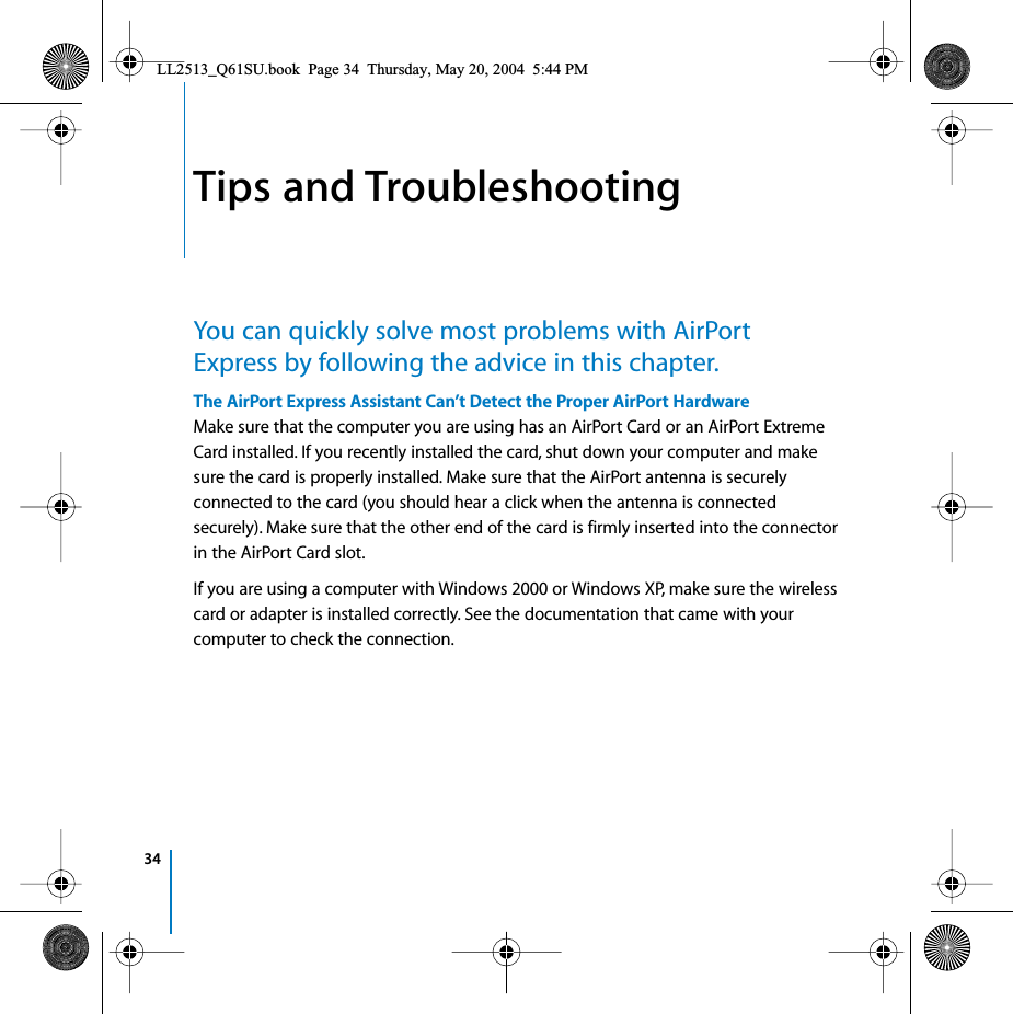 341Tips and TroubleshootingYou can quickly solve most problems with AirPort Express by following the advice in this chapter.The AirPort Express Assistant Can’t Detect the Proper AirPort HardwareMake sure that the computer you are using has an AirPort Card or an AirPort Extreme Card installed. If you recently installed the card, shut down your computer and make sure the card is properly installed. Make sure that the AirPort antenna is securely connected to the card (you should hear a click when the antenna is connected securely). Make sure that the other end of the card is firmly inserted into the connector in the AirPort Card slot.If you are using a computer with Windows 2000 or Windows XP, make sure the wireless card or adapter is installed correctly. See the documentation that came with your computer to check the connection.LL2513_Q61SU.book  Page 34  Thursday, May 20, 2004  5:44 PM