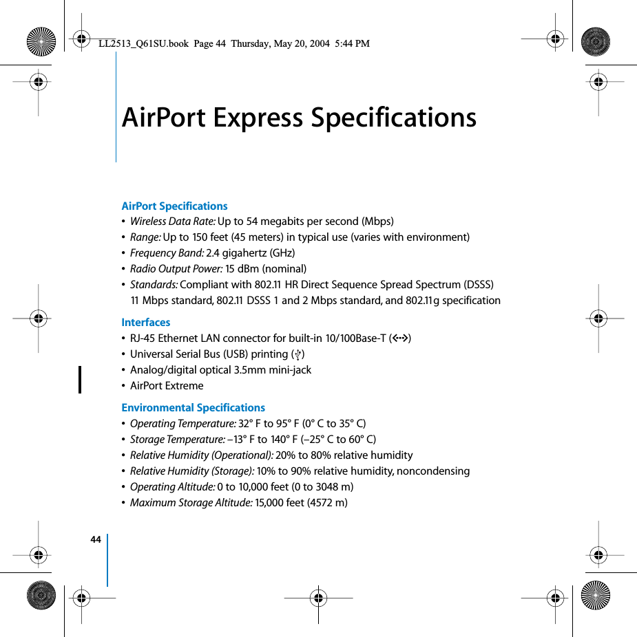 441AirPort Express SpecificationsAirPort Specifications•Wireless Data Rate: Up to 54 megabits per second (Mbps)•Range: Up to 150 feet (45 meters) in typical use (varies with environment)•Frequency Band: 2.4 gigahertz (GHz)•Radio Output Power: 15 dBm (nominal)•Standards: Compliant with 802.11 HR Direct Sequence Spread Spectrum (DSSS) 11 Mbps standard, 802.11 DSSS 1 and 2 Mbps standard, and 802.11g specificationInterfaces•RJ-45 Ethernet LAN connector for built-in 10/100Base-T (G)•Universal Serial Bus (USB) printing ( )•Analog/digital optical 3.5mm mini-jack•AirPort ExtremeEnvironmental Specifications•Operating Temperature: 32° F to 95° F (0° C to 35° C)•Storage Temperature: –13° F to 140° F (–25° C to 60° C)•Relative Humidity (Operational): 20% to 80% relative humidity•Relative Humidity (Storage): 10% to 90% relative humidity, noncondensing•Operating Altitude: 0 to 10,000 feet (0 to 3048 m)•Maximum Storage Altitude: 15,000 feet (4572 m)LL2513_Q61SU.book  Page 44  Thursday, May 20, 2004  5:44 PM