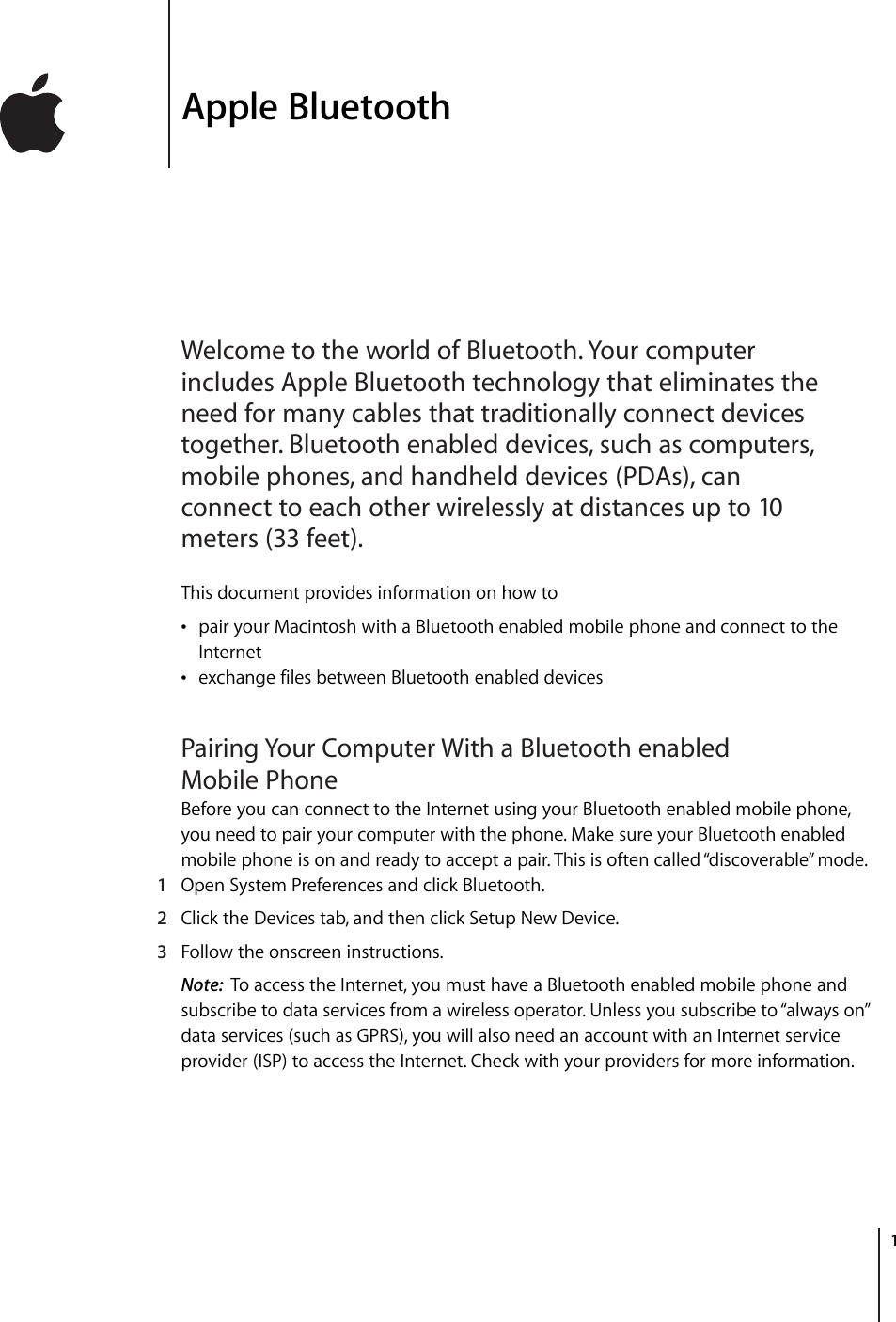         1 1 Apple Bluetooth Welcome to the world of Bluetooth. Your computer includes Apple Bluetooth technology that eliminates the need for many cables that traditionally connect devices together. Bluetooth enabled devices, such as computers, mobile phones, and handheld devices (PDAs), can connect to each other wirelessly at distances up to 10 meters (33 feet). This document provides information on how to • pair your Macintosh with a Bluetooth enabled mobile phone and connect to the Internet  • exchange files between Bluetooth enabled devices Pairing Your Computer With a Bluetooth enabled Mobile Phone Before you can connect to the Internet using your Bluetooth enabled mobile phone, you need to pair your computer with the phone. Make sure your Bluetooth enabled mobile phone is on and ready to accept a pair. This is often called “discoverable” mode.  1 Open System Preferences and click Bluetooth. 2 Click the Devices tab, and then click Setup New Device. 3 Follow the onscreen instructions. Note:   To access the Internet, you must have a Bluetooth enabled mobile phone and subscribe to data services from a wireless operator. Unless you subscribe to “always on” data services (such as GPRS), you will also need an account with an Internet service provider (ISP) to access the Internet. Check with your providers for more information.