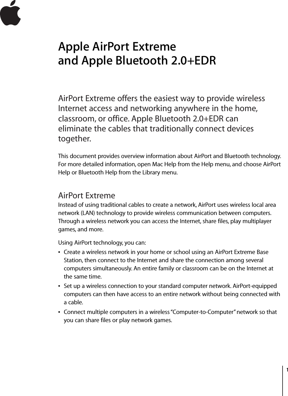         1 1 Apple AirPort Extreme and Apple Bluetooth 2.0+EDR AirPort Extreme offers the easiest way to provide wireless Internet access and networking anywhere in the home, classroom, or office. Apple Bluetooth 2.0+EDR can eliminate the cables that traditionally connect devices together. This document provides overview information about AirPort and Bluetooth technology. For more detailed information, open Mac Help from the Help menu, and choose AirPort Help or Bluetooth Help from the Library menu. AirPort Extreme Instead of using traditional cables to create a network, AirPort uses wireless local area network (LAN) technology to provide wireless communication between computers. Through a wireless network you can access the Internet, share files, play multiplayer games, and more.Using AirPort technology, you can:Â Create a wireless network in your home or school using an AirPort Extreme Base Station, then connect to the Internet and share the connection among several computers simultaneously. An entire family or classroom can be on the Internet at the same time.Â Set up a wireless connection to your standard computer network. AirPort-equipped computers can then have access to an entire network without being connected with a cable.Â Connect multiple computers in a wireless “Computer-to-Computer” network so that you can share files or play network games. 