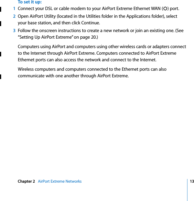    Chapter 2    AirPort Extreme Networks 13 To set it up: 1 Connect your DSL or cable modem to your AirPort Extreme Ethernet WAN (&lt; ) port. 2 Open AirPort Utility (located in the Utilities folder in the Applications folder), select your base station, and then click Continue. 3 Follow the onscreen instructions to create a new network or join an existing one. (See “Setting Up AirPort Extreme” on page 20.)Computers using AirPort and computers using other wireless cards or adapters connect to the Internet through AirPort Extreme. Computers connected to AirPort Extreme Ethernet ports can also access the network and connect to the Internet.Wireless computers and computers connected to the Ethernet ports can also communicate with one another through AirPort Extreme.