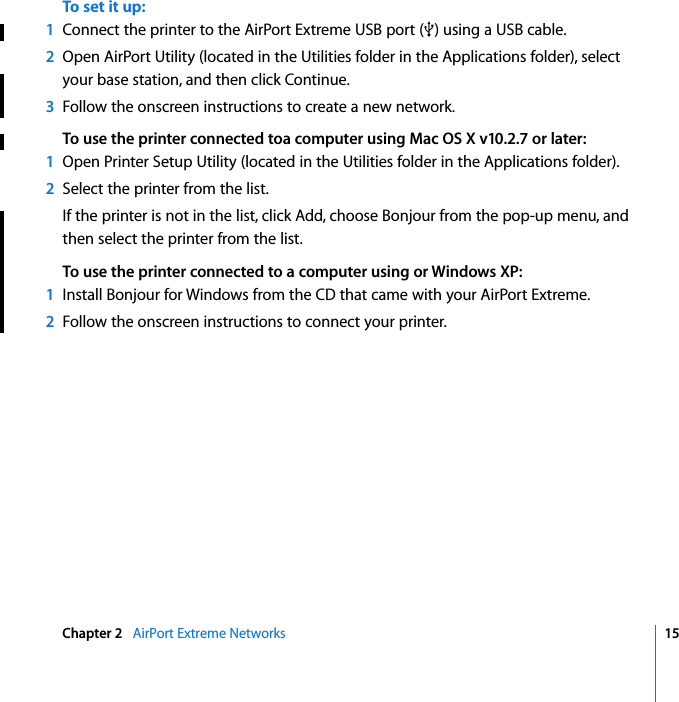    Chapter 2    AirPort Extreme Networks 15 To set it up: 1 Connect the printer to the AirPort Extreme USB port (d ) using a USB cable. 2 Open AirPort Utility (located in the Utilities folder in the Applications folder), select your base station, and then click Continue. 3 Follow the onscreen instructions to create a new network. To use the printer connected toa computer using Mac OS X v10.2.7 or later:1 Open Printer Setup Utility (located in the Utilities folder in the Applications folder). 2 Select the printer from the list.If the printer is not in the list, click Add, choose Bonjour from the pop-up menu, and then select the printer from the list. To use the printer connected to a computer using or Windows XP:1 Install Bonjour for Windows from the CD that came with your AirPort Extreme. 2 Follow the onscreen instructions to connect your printer.