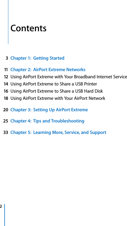   2   Contents 3Chapter 1:  Getting Started11 Chapter 2:  AirPort Extreme Networks12 Using AirPort Extreme with Your Broadband Internet Service 14 Using AirPort Extreme to Share a USB Printer 16 Using AirPort Extreme to Share a USB Hard Disk 18 Using AirPort Extreme with Your AirPort Network 20 Chapter 3:  Setting Up AirPort Extreme25 Chapter 4:  Tips and Troubleshooting33 Chapter 5:  Learning More, Service, and Support