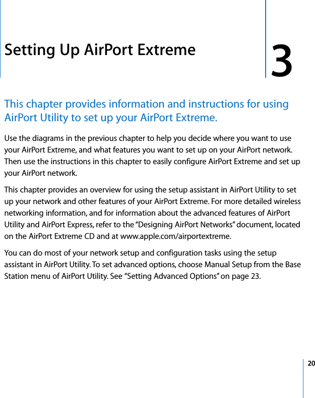  3   20 3 Setting Up AirPort Extreme This chapter provides information and instructions for using AirPort Utility to set up your AirPort Extreme. Use the diagrams in the previous chapter to help you decide where you want to use your AirPort Extreme, and what features you want to set up on your AirPort network. Then use the instructions in this chapter to easily configure AirPort Extreme and set up your AirPort network.This chapter provides an overview for using the setup assistant in AirPort Utility to set up your network and other features of your AirPort Extreme. For more detailed wireless networking information, and for information about the advanced features of AirPort Utility and AirPort Express, refer to the “Designing AirPort Networks” document, located on the AirPort Extreme CD and at www.apple.com/airportextreme.You can do most of your network setup and configuration tasks using the setup assistant in AirPort Utility. To set advanced options, choose Manual Setup from the Base Station menu of AirPort Utility. See “Setting Advanced Options” on page 23.