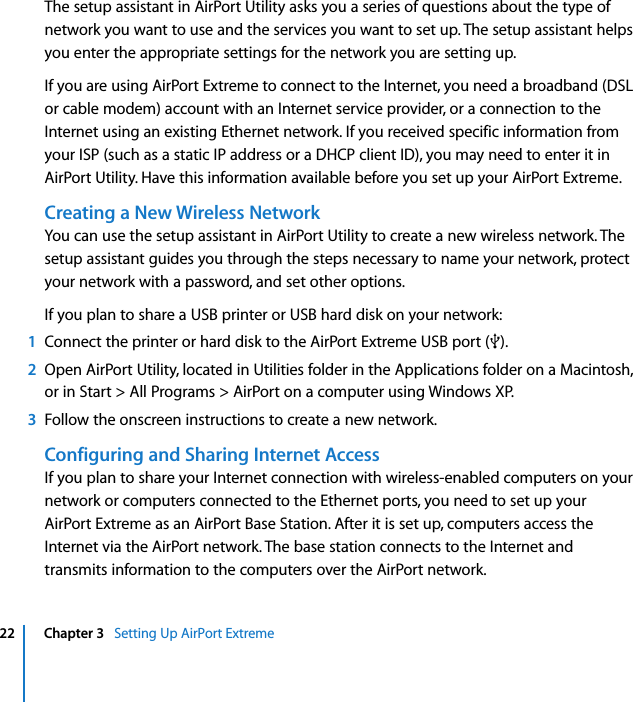  22 Chapter 3   Setting Up AirPort ExtremeThe setup assistant in AirPort Utility asks you a series of questions about the type of network you want to use and the services you want to set up. The setup assistant helps you enter the appropriate settings for the network you are setting up.If you are using AirPort Extreme to connect to the Internet, you need a broadband (DSL or cable modem) account with an Internet service provider, or a connection to the Internet using an existing Ethernet network. If you received specific information from your ISP (such as a static IP address or a DHCP client ID), you may need to enter it in AirPort Utility. Have this information available before you set up your AirPort Extreme.Creating a New Wireless NetworkYou can use the setup assistant in AirPort Utility to create a new wireless network. The setup assistant guides you through the steps necessary to name your network, protect your network with a password, and set other options.If you plan to share a USB printer or USB hard disk on your network:1Connect the printer or hard disk to the AirPort Extreme USB port (d).2Open AirPort Utility, located in Utilities folder in the Applications folder on a Macintosh, or in Start &gt; All Programs &gt; AirPort on a computer using Windows XP.3Follow the onscreen instructions to create a new network.Configuring and Sharing Internet AccessIf you plan to share your Internet connection with wireless-enabled computers on your network or computers connected to the Ethernet ports, you need to set up your AirPort Extreme as an AirPort Base Station. After it is set up, computers access the Internet via the AirPort network. The base station connects to the Internet and transmits information to the computers over the AirPort network.