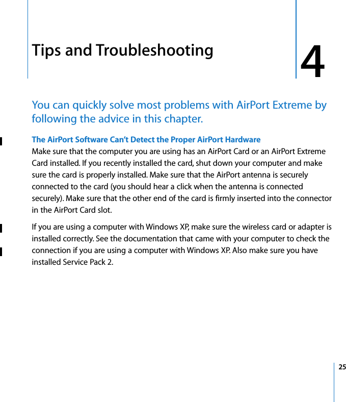 4 254Tips and TroubleshootingYou can quickly solve most problems with AirPort Extreme by following the advice in this chapter.The AirPort Software Can’t Detect the Proper AirPort HardwareMake sure that the computer you are using has an AirPort Card or an AirPort Extreme Card installed. If you recently installed the card, shut down your computer and make sure the card is properly installed. Make sure that the AirPort antenna is securely connected to the card (you should hear a click when the antenna is connected securely). Make sure that the other end of the card is firmly inserted into the connector in the AirPort Card slot.If you are using a computer with Windows XP, make sure the wireless card or adapter is installed correctly. See the documentation that came with your computer to check the connection if you are using a computer with Windows XP. Also make sure you have installed Service Pack 2.