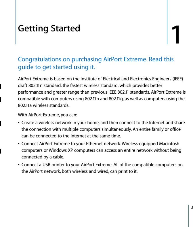  1   3 1 Getting Started Congratulations on purchasing AirPort Extreme. Read this guide to get started using it. AirPort Extreme is based on the Institute of Electrical and Electronics Engineers (IEEE) draft 802.11n standard, the fastest wireless standard, which provides better performance and greater range than previous IEEE 802.11 standards. AirPort Extreme is compatible with computers using 802.11b and 802.11g, as well as computers using the 802.11a wireless standards.With AirPort Extreme, you can:Â Create a wireless network in your home, and then connect to the Internet and share the connection with multiple computers simultaneously. An entire family or office can be connected to the Internet at the same time.Â Connect AirPort Extreme to your Ethernet network. Wireless-equipped Macintosh computers or Windows XP computers can access an entire network without being connected by a cable.Â Connect a USB printer to your AirPort Extreme. All of the compatible computers on the AirPort network, both wireless and wired, can print to it.