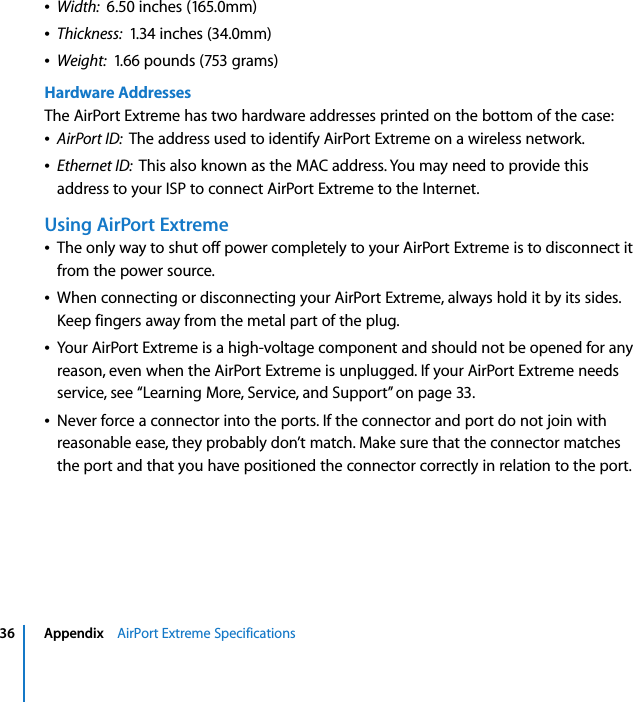  36 Appendix    AirPort Extreme SpecificationsÂWidth:  6.50 inches (165.0mm)ÂThickness:  1.34 inches (34.0mm)ÂWeight:  1.66 pounds (753 grams)Hardware AddressesThe AirPort Extreme has two hardware addresses printed on the bottom of the case:ÂAirPort ID:  The address used to identify AirPort Extreme on a wireless network.ÂEthernet ID:  This also known as the MAC address. You may need to provide this address to your ISP to connect AirPort Extreme to the Internet.Using AirPort ExtremeÂThe only way to shut off power completely to your AirPort Extreme is to disconnect it from the power source.ÂWhen connecting or disconnecting your AirPort Extreme, always hold it by its sides. Keep fingers away from the metal part of the plug.ÂYour AirPort Extreme is a high-voltage component and should not be opened for any reason, even when the AirPort Extreme is unplugged. If your AirPort Extreme needs service, see “Learning More, Service, and Support” on page 33. ÂNever force a connector into the ports. If the connector and port do not join with reasonable ease, they probably don’t match. Make sure that the connector matches the port and that you have positioned the connector correctly in relation to the port.