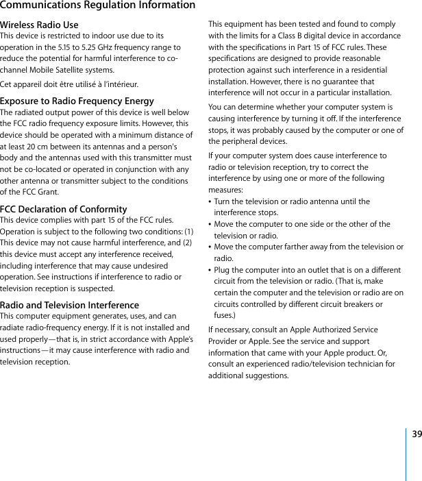 !39!Communications!Regulation!Information!Wireless!Radio!Use!This!device!is!restricted!to!indoor!use!due!to!its!operation!in!the!5.15!to!5.25!GHz!frequency!range!to!reduce!the!potential!for!harmful!interference!to!co-channel!Mobile!Satellite!systems.Cet!appareil!doit!être!utilisé!à!l’intérieur.!Exposure!to!Radio!Frequency!Energy!The!radiated!output!power!of!this!device!is!well!below!the!FCC!radio!frequency!exposure!limits.!However,!this!device!should!be!operated!with!a!minimum!distance!of!at!least!20!cm!between!its!antennas!and!a!person&apos;s!body!and!the!antennas!used!with!this!transmitter!must!not!be!co-located!or!operated!in!conjunction!with!any!other!antenna!or!transmitter!subject!to!the!conditions!of!the!FCC!Grant.!FCC!Declaration!of!Conformity!This!device!complies!with!part!15!of!the!FCC!rules.!Operation!is!subject!to!the!following!two!conditions:!(1)!This!device!may!not!cause!harmful!interference,!and!(2)!this!device!must!accept!any!interference!received,!including!interference!that!may!cause!undesired!operation.!See!instructions!if!interference!to!radio!or!television!reception!is!suspected.!Radio!and!Television!Interference!This!computer!equipment!generates,!uses,!and!can!radiate!radio-frequency!energy.!If!it!is!not!installed!and!used!properly—that!is,!in!strict!accordance!with!Apple’s!instructions—it!may!cause!interference!with!radio!and!television!reception.This!equipment!has!been!tested!and!found!to!comply!with!the!limits!for!a!Class!B!digital!device!in!accordance!with!the!specifications!in!Part!15!of!FCC!rules.!These!specifications!are!designed!to!provide!reasonable!protection!against!such!interference!in!a!residential!installation.!However,!there!is!no!guarantee!that!interference!will!not!occur!in!a!particular!installation.You!can!determine!whether!your!computer!system!is!causing!interference!by!turning!it!off.!If!the!interference!stops,!it!was!probably!caused!by!the!computer!or!one!of!the!peripheral!devices.If!your!computer!system!does!cause!interference!to!radio!or!television!reception,!try!to!correct!the!interference!by!using!one!or!more!of!the!following!measures:Â!Turn!the!television!or!radio!antenna!until!the!interference!stops.Â!Move!the!computer!to!one!side!or!the!other!of!the!television!or!radio.Â!Move!the!computer!farther!away!from!the!television!or!radio.Â!Plug!the!computer!into!an!outlet!that!is!on!a!different!circuit!from!the!television!or!radio.!(That!is,!make!certain!the!computer!and!the!television!or!radio!are!on!circuits!controlled!by!different!circuit!breakers!or!fuses.)If!necessary,!consult!an!Apple!Authorized!Service!Provider!or!Apple.!See!the!service!and!support!information!that!came!with!your!Apple!product.!Or,!consult!an!experienced!radio/television!technician!for!additional!suggestions.