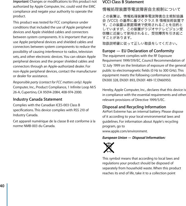 !40!Important:!!Changes!or!modifications!to!this!product!not!authorized!by!Apple!Computer,!Inc.!could!void!the!EMC!compliance!and!negate!your!authority!to!operate!the!product.This!product!was!tested!for!FCC!compliance!under!conditions!that!included!the!use!of!Apple!peripheral!devices!and!Apple!shielded!cables!and!connectors!between!system!components.!It!is!important!that!you!use!Apple!peripheral!devices!and!shielded!cables!and!connectors!between!system!components!to!reduce!the!possibility!of!causing!interference!to!radios,!television!sets,!and!other!electronic!devices.!You!can!obtain!Apple!peripheral!devices!and!the!proper!shielded!cables!and!connectors!through!an!Apple-authorized!dealer.!For!non-Apple!peripheral!devices,!contact!the!manufacturer!or!dealer!for!assistance.!!Responsible!party!(contact!for!FCC!matters!only):!!Apple!Computer,!Inc.,!Product!Compliance,!1!Infinite!Loop!M/S!26-A,!Cupertino,!CA!95014-2084,!408-974-2000.!Industry!Canada!Statement!Complies!with!the!Canadian!ICES-003!Class!B!specifications.!This!device!complies!with!RSS!210!of!Industry!Canada.Cet!appareil!numérique!de!la!classe!B!est!conforme!à!la!norme!NMB-003!du!Canada.!VCCI!Class!B!StatementEurope!—!EU!Declaration!of!Conformity!The!equipment!complies!with!the!RF!Exposure!Requirement!1999/519/EC,!Council!Recommendation!of!12!July!1999!on!the!limitation!of!exposure!of!the!general!public!to!electromagnetic!fields!(0!Hz!to!300!GHz).!This!equipment!meets!the!following!conformance!standards:!EN300!328,!EN301!893,!EN301!489-17,!EN60950.Hereby,!Apple!Computer,!Inc.,!declares!that!this!device!is!in!compliance!with!the!essential!requirements!and!other!relevant!provisions!of!Directive!1999/5/EC.!Disposal!and!Recycling!Information!AirPort!Extreme!has!an!internal!battery.!Please!dispose!of!it!according!to!your!local!environmental!laws!and!guidelines.!For!information!about!Apple&apos;s!recycling!program,!go!towww.apple.com/environment.!European!Union!+!Disposal!Information:!This!symbol!means!that!according!to!local!laws!and!regulations!your!product!should!be!disposed!of!separately!from!household!waste.!When!this!product!reaches!its!end!of!life,!take!it!to!a!collection!point!