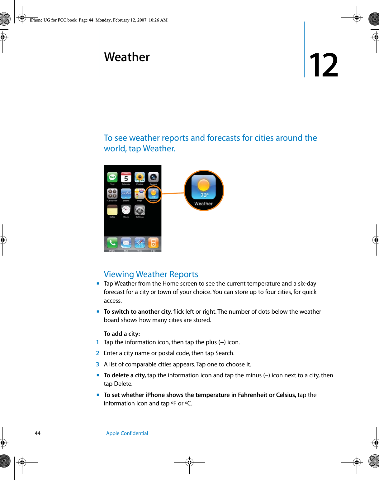 1244   Apple Confidential12 WeatherTo see weather reports and forecasts for cities around the world, tap Weather.Viewing Weather ReportsmTap Weather from the Home screen to see the current temperature and a six-day forecast for a city or town of your choice. You can store up to four cities, for quick access.mTo switch to another city, flick left or right. The number of dots below the weather board shows how many cities are stored.To add a city:1Tap the information icon, then tap the plus (+) icon.2Enter a city name or postal code, then tap Search. 3A list of comparable cities appears. Tap one to choose it.mTo delete a city, tap the information icon and tap the minus (–) icon next to a city, then tap Delete.mTo set whether iPhone shows the temperature in Fahrenheit or Celsius, tap the information icon and tap ºF or ºC.iPhone UG for FCC.book  Page 44  Monday, February 12, 2007  10:26 AM