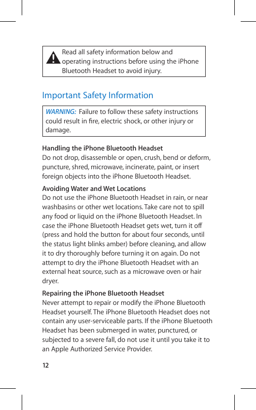 12±  Read all safety information below and operating instructions before using the iPhone Bluetooth Headset to avoid injury.Important Safety InformationWARNING:  Failure to follow these safety instructions could result in ﬁ re, electric shock, or other injury or damage.Handling the iPhone Bluetooth HeadsetDo not drop, disassemble or open, crush, bend or deform, puncture, shred, microwave, incinerate, paint, or insert foreign objects into the iPhone Bluetooth Headset.Avoiding Water and Wet LocationsDo not use the iPhone Bluetooth Headset in rain, or near washbasins or other wet locations. Take care not to spill any food or liquid on the iPhone Bluetooth Headset. In case the iPhone Bluetooth Headset gets wet, turn it o∂  (press and hold the button for about four seconds, until the status light blinks amber) before cleaning, and allow it to dry thoroughly before turning it on again. Do not attempt to dry the iPhone Bluetooth Headset with an external heat source, such as a microwave oven or hair dryer.Repairing the iPhone Bluetooth HeadsetNever attempt to repair or modify the iPhone Bluetooth Headset yourself. The iPhone Bluetooth Headset does not contain any user-serviceable parts. If the iPhone Bluetooth Headset has been submerged in water, punctured, or subjected to a severe fall, do not use it until you take it to an Apple Authorized Service Provider.