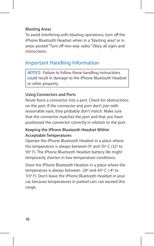 16Blasting AreasTo avoid interfering with blasting operations, turn o∂  the iPhone Bluetooth Headset when in a “blasting area” or in areas posted “Turn o∂  two-way radio.” Obey all signs and instructions.Important Handling InformationNOTICE:  Failure to follow these handling instructions could result in damage to the iPhone Bluetooth Headset or other property.Using Connectors and PortsNever force a connector into a port. Check for obstructions on the port. If the connector and port don’t join with reasonable ease, they probably don’t match. Make sure that the connector matches the port and that you have positioned the connector correctly in relation to the port.Keeping the iPhone Bluetooth Headset Within Acceptable TemperaturesOperate the iPhone Bluetooth Headset in a place where the temperature is always between 0º and 35º C (32º to 95º F). The iPhone Bluetooth Headset battery life might temporarily shorten in low-temperature conditions.Store the iPhone Bluetooth Headset in a place where the temperature is always between -20º and 45º C (-4º to 113º F). Don’t leave the iPhone Bluetooth Headset in your car, because temperatures in parked cars can exceed this range.