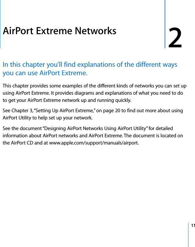  2   11 2 AirPort Extreme Networks In this chapter you’ll find explanations of the different ways you can use AirPort Extreme. This chapter provides some examples of the different kinds of networks you can set up using AirPort Extreme. It provides diagrams and explanations of what you need to do to get your AirPort Extreme network up and running quickly.See Chapter 3, “Setting Up AirPort Extreme,” on page 20 to find out more about using AirPort Utility to help set up your network.See the document “Designing AirPort Networks Using AirPort Utility” for detailed information about AirPort networks and AirPort Extreme. The document is located on the AirPort CD and at www.apple.com/support/manuals/airport.
