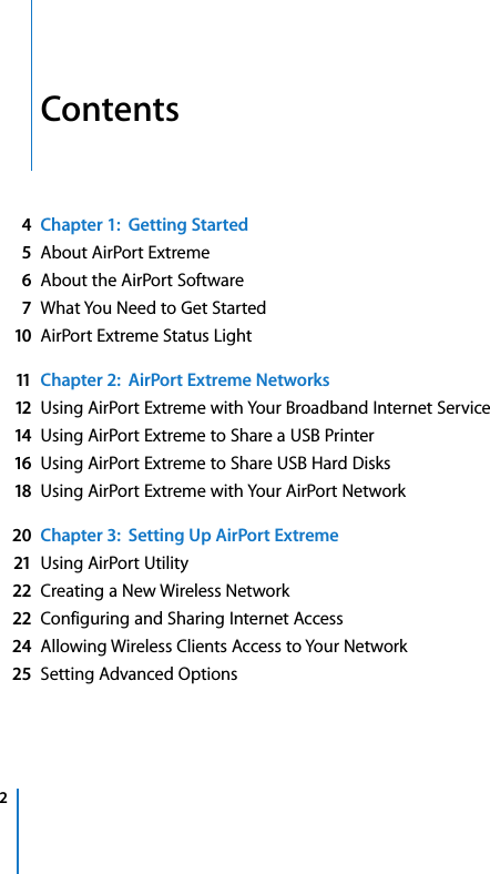   2   Contents 4Chapter 1:  Getting Started5 About AirPort Extreme 6 About the AirPort Software 7 What You Need to Get Started 10 AirPort Extreme Status Light 11 Chapter 2:  AirPort Extreme Networks12 Using AirPort Extreme with Your Broadband Internet Service 14 Using AirPort Extreme to Share a USB Printer 16 Using AirPort Extreme to Share USB Hard Disks 18 Using AirPort Extreme with Your AirPort Network 20 Chapter 3:  Setting Up AirPort Extreme21 Using AirPort Utility 22 Creating a New Wireless Network 22 Configuring and Sharing Internet Access 24 Allowing Wireless Clients Access to Your Network 25 Setting Advanced Options