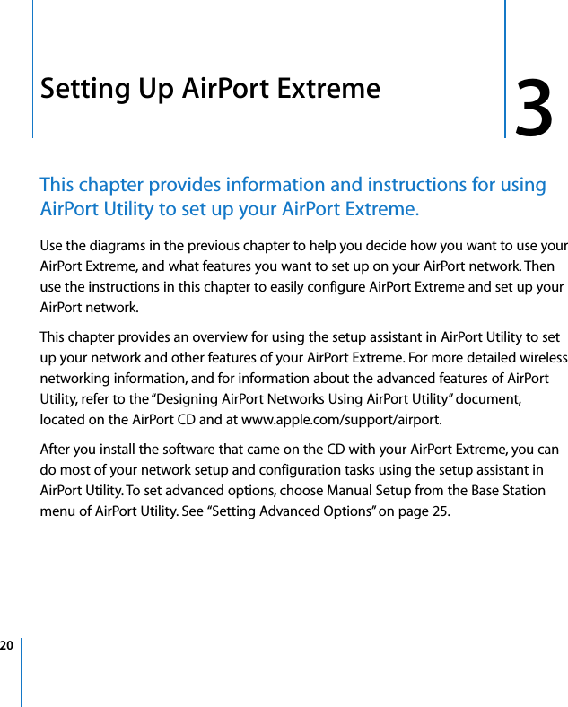  20   3 3 Setting Up AirPort Extreme This chapter provides information and instructions for using AirPort Utility to set up your AirPort Extreme. Use the diagrams in the previous chapter to help you decide how you want to use your AirPort Extreme, and what features you want to set up on your AirPort network. Then use the instructions in this chapter to easily configure AirPort Extreme and set up your AirPort network.This chapter provides an overview for using the setup assistant in AirPort Utility to set up your network and other features of your AirPort Extreme. For more detailed wireless networking information, and for information about the advanced features of AirPort Utility, refer to the “Designing AirPort Networks Using AirPort Utility” document, located on the AirPort CD and at www.apple.com/support/airport.After you install the software that came on the CD with your AirPort Extreme, you can do most of your network setup and configuration tasks using the setup assistant in AirPort Utility. To set advanced options, choose Manual Setup from the Base Station menu of AirPort Utility. See “Setting Advanced Options” on page 25.