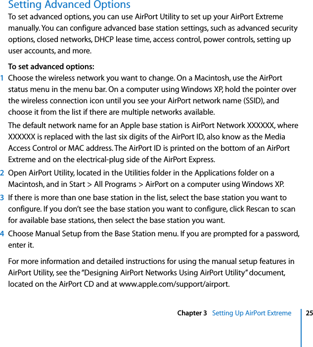  Chapter 3   Setting Up AirPort Extreme 25Setting Advanced OptionsTo set advanced options, you can use AirPort Utility to set up your AirPort Extreme manually. You can configure advanced base station settings, such as advanced security options, closed networks, DHCP lease time, access control, power controls, setting up user accounts, and more.To set advanced options:1Choose the wireless network you want to change. On a Macintosh, use the AirPort status menu in the menu bar. On a computer using Windows XP, hold the pointer over the wireless connection icon until you see your AirPort network name (SSID), and choose it from the list if there are multiple networks available.The default network name for an Apple base station is AirPort Network XXXXXX, where XXXXXX is replaced with the last six digits of the AirPort ID, also know as the Media Access Control or MAC address. The AirPort ID is printed on the bottom of an AirPort Extreme and on the electrical-plug side of the AirPort Express.2Open AirPort Utility, located in the Utilities folder in the Applications folder on a Macintosh, and in Start &gt; All Programs &gt; AirPort on a computer using Windows XP.3If there is more than one base station in the list, select the base station you want to configure. If you don’t see the base station you want to configure, click Rescan to scan for available base stations, then select the base station you want.4Choose Manual Setup from the Base Station menu. If you are prompted for a password, enter it.For more information and detailed instructions for using the manual setup features in AirPort Utility, see the “Designing AirPort Networks Using AirPort Utility” document, located on the AirPort CD and at www.apple.com/support/airport.
