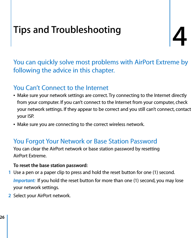 26 44Tips and TroubleshootingYou can quickly solve most problems with AirPort Extreme by following the advice in this chapter.You Can’t Connect to the InternetÂMake sure your network settings are correct. Try connecting to the Internet directly from your computer. If you can’t connect to the Internet from your computer, check your network settings. If they appear to be correct and you still can’t connect, contact your ISP.ÂMake sure you are connecting to the correct wireless network.You Forgot Your Network or Base Station PasswordYou can clear the AirPort network or base station password by resetting AirPort Extreme. To reset the base station password:1Use a pen or a paper clip to press and hold the reset button for one (1) second. Important:  If you hold the reset button for more than one (1) second, you may lose your network settings.2Select your AirPort network.