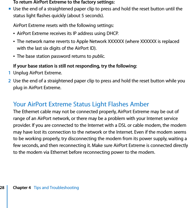  28 Chapter 4   Tips and TroubleshootingTo return AirPort Extreme to the factory settings:mUse the end of a straightened paper clip to press and hold the reset button until the status light flashes quickly (about 5 seconds).AirPort Extreme resets with the following settings:ÂAirPort Extreme receives its IP address using DHCP.ÂThe network name reverts to Apple Network XXXXXX (where XXXXXX is replaced with the last six digits of the AirPort ID).ÂThe base station password returns to public.If your base station is still not responding, try the following:1Unplug AirPort Extreme.2Use the end of a straightened paper clip to press and hold the reset button while you plug in AirPort Extreme.Your AirPort Extreme Status Light Flashes AmberThe Ethernet cable may not be connected properly, AirPort Extreme may be out of range of an AirPort network, or there may be a problem with your Internet service provider. If you are connected to the Internet with a DSL or cable modem, the modem may have lost its connection to the network or the Internet. Even if the modem seems to be working properly, try disconnecting the modem from its power supply, waiting a few seconds, and then reconnecting it. Make sure AirPort Extreme is connected directly to the modem via Ethernet before reconnecting power to the modem.