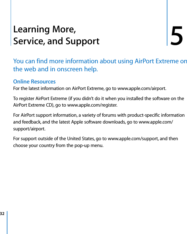 32 55Learning More, Service, and SupportYou can find more information about using AirPort Extreme on the web and in onscreen help.Online Resources For the latest information on AirPort Extreme, go to www.apple.com/airport.To register AirPort Extreme (if you didn’t do it when you installed the software on the AirPort Extreme CD), go to www.apple.com/register.For AirPort support information, a variety of forums with product-specific information and feedback, and the latest Apple software downloads, go to www.apple.com/support/airport.For support outside of the United States, go to www.apple.com/support, and then choose your country from the pop-up menu.