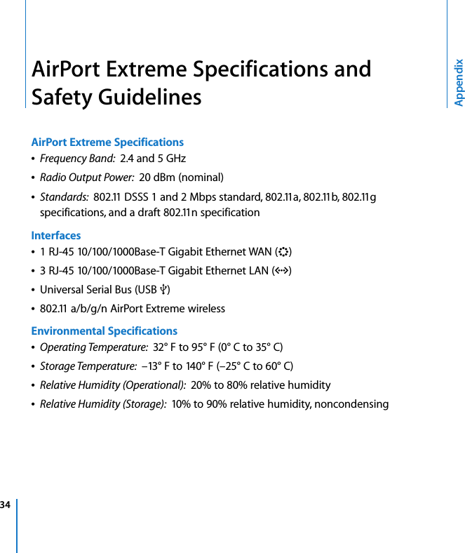 34 AppendixAirPort Extreme Specifications and Safety GuidelinesAirPort Extreme SpecificationsÂFrequency Band:  2.4 and 5 GHzÂRadio Output Power:  20 dBm (nominal)ÂStandards:  802.11 DSSS 1 and 2 Mbps standard, 802.11a, 802.11b, 802.11g specifications, and a draft 802.11n specificationInterfacesÂ1 RJ-45 10/100/1000Base-T Gigabit Ethernet WAN (&lt;)Â3 RJ-45 10/100/1000Base-T Gigabit Ethernet LAN (G)ÂUniversal Serial Bus (USB d)Â802.11 a/b/g/n AirPort Extreme wirelessEnvironmental SpecificationsÂOperating Temperature:  32° F to 95° F (0° C to 35° C)ÂStorage Temperature:  –13° F to 140° F (–25° C to 60° C)ÂRelative Humidity (Operational):  20% to 80% relative humidityÂRelative Humidity (Storage):  10% to 90% relative humidity, noncondensing