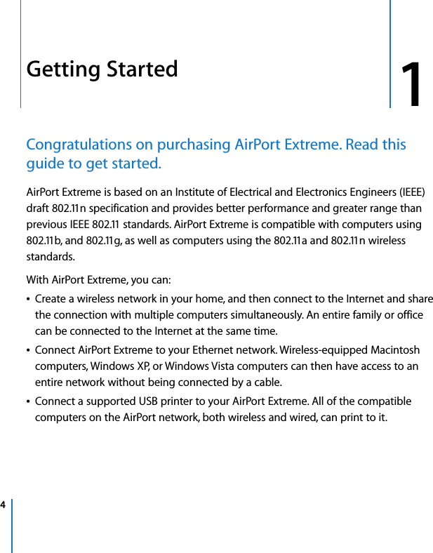  4   1 1 Getting Started Congratulations on purchasing AirPort Extreme. Read this guide to get started. AirPort Extreme is based on an Institute of Electrical and Electronics Engineers (IEEE) draft 802.11n specification and provides better performance and greater range than previous IEEE 802.11 standards. AirPort Extreme is compatible with computers using 802.11b, and 802.11g, as well as computers using the 802.11a and 802.11n wireless standards.With AirPort Extreme, you can:Â Create a wireless network in your home, and then connect to the Internet and share the connection with multiple computers simultaneously. An entire family or office can be connected to the Internet at the same time.Â Connect AirPort Extreme to your Ethernet network. Wireless-equipped Macintosh computers, Windows XP, or Windows Vista computers can then have access to an entire network without being connected by a cable.Â Connect a supported USB printer to your AirPort Extreme. All of the compatible computers on the AirPort network, both wireless and wired, can print to it.