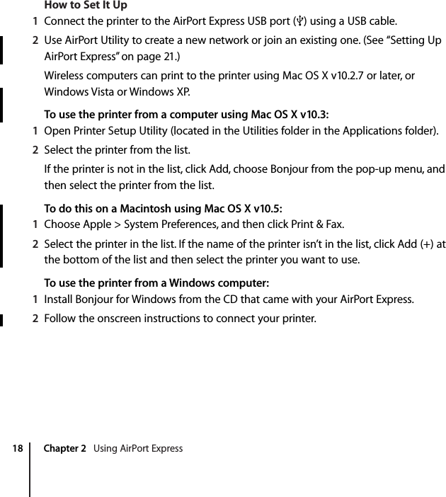    18 Chapter 2    Using AirPort Express How to Set It Up 1 Connect the printer to the AirPort Express USB port (d ) using a USB cable. 2 Use AirPort Utility to create a new network or join an existing one. (See “Setting Up AirPort Express” on page 21.)Wireless computers can print to the printer using Mac OS X v10.2.7 or later, or Windows Vista or Windows XP. To use the printer from a computer using Mac OS X v10.3:1 Open Printer Setup Utility (located in the Utilities folder in the Applications folder). 2 Select the printer from the list.If the printer is not in the list, click Add, choose Bonjour from the pop-up menu, and then select the printer from the list. To do this on a Macintosh using Mac OS X v10.5:1 Choose Apple &gt; System Preferences, and then click Print &amp; Fax. 2 Select the printer in the list. If the name of the printer isn’t in the list, click Add (+) at the bottom of the list and then select the printer you want to use. To use the printer from a Windows computer:1 Install Bonjour for Windows from the CD that came with your AirPort Express. 2 Follow the onscreen instructions to connect your printer.