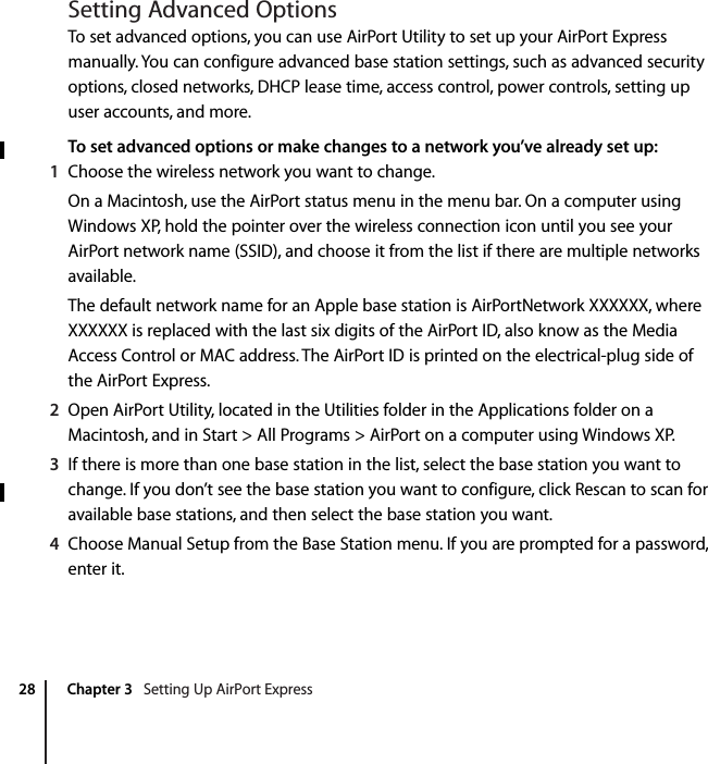  28 Chapter 3   Setting Up AirPort ExpressSetting Advanced OptionsTo set advanced options, you can use AirPort Utility to set up your AirPort Express manually. You can configure advanced base station settings, such as advanced security options, closed networks, DHCP lease time, access control, power controls, setting up user accounts, and more.To set advanced options or make changes to a network you’ve already set up:1Choose the wireless network you want to change.On a Macintosh, use the AirPort status menu in the menu bar. On a computer using Windows XP, hold the pointer over the wireless connection icon until you see your AirPort network name (SSID), and choose it from the list if there are multiple networks available.The default network name for an Apple base station is AirPortNetwork XXXXXX, where XXXXXX is replaced with the last six digits of the AirPort ID, also know as the Media Access Control or MAC address. The AirPort ID is printed on the electrical-plug side of the AirPort Express.2Open AirPort Utility, located in the Utilities folder in the Applications folder on a Macintosh, and in Start &gt; All Programs &gt; AirPort on a computer using Windows XP.3If there is more than one base station in the list, select the base station you want to change. If you don’t see the base station you want to configure, click Rescan to scan for available base stations, and then select the base station you want.4Choose Manual Setup from the Base Station menu. If you are prompted for a password, enter it.