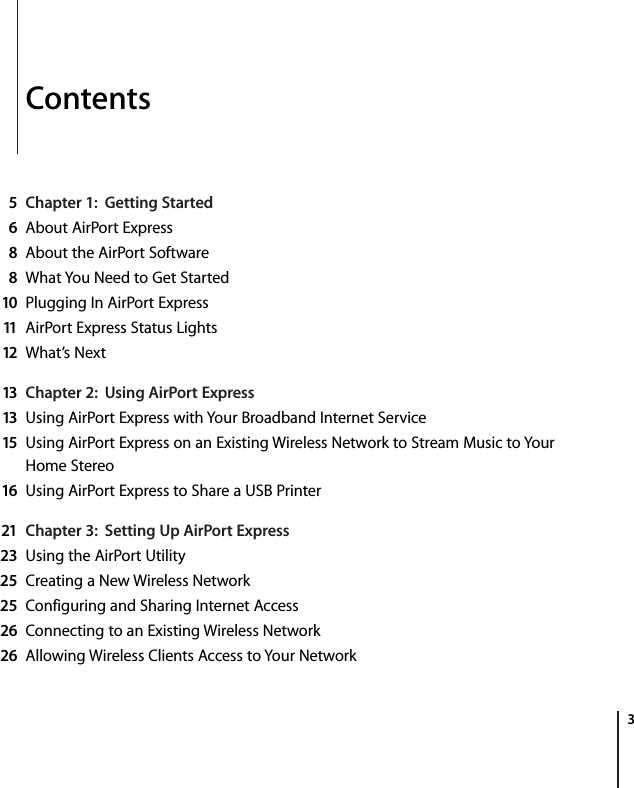    3 Contents 5Chapter 1:  Getting Started6 About AirPort Express 8 About the AirPort Software 8 What You Need to Get Started 10 Plugging In AirPort Express 11 AirPort Express Status Lights 12 What’s Next 13 Chapter 2:  Using AirPort Express13 Using AirPort Express with Your Broadband Internet Service 15 Using AirPort Express on an Existing Wireless Network to Stream Music to Your Home Stereo 16 Using AirPort Express to Share a USB Printer 21 Chapter 3:  Setting Up AirPort Express23 Using the AirPort Utility 25 Creating a New Wireless Network 25 Configuring and Sharing Internet Access 26 Connecting to an Existing Wireless Network 26 Allowing Wireless Clients Access to Your Network