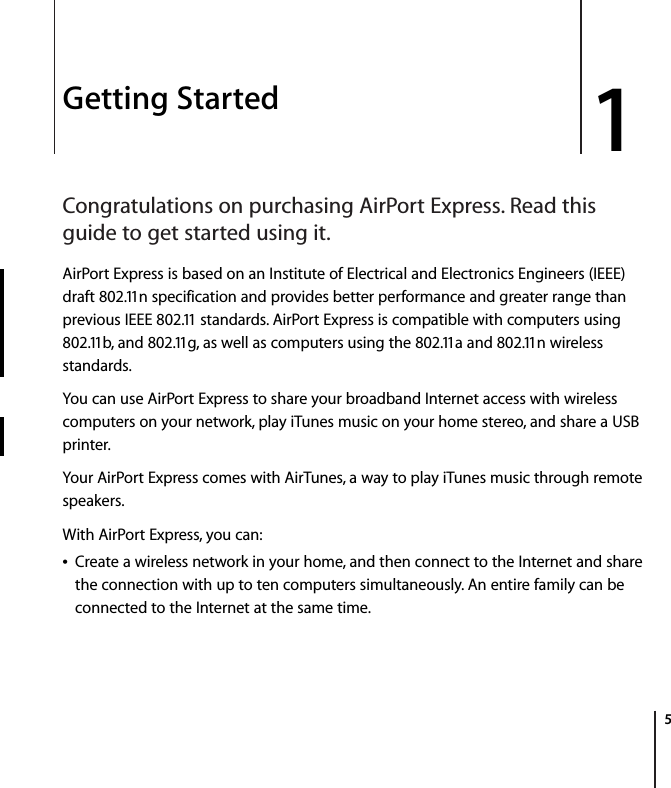  1   5 1 Getting Started Congratulations on purchasing AirPort Express. Read this guide to get started using it. AirPort Express is based on an Institute of Electrical and Electronics Engineers (IEEE) draft 802.11n specification and provides better performance and greater range than previous IEEE 802.11 standards. AirPort Express is compatible with computers using 802.11b, and 802.11g, as well as computers using the 802.11a and 802.11n wireless standards.You can use AirPort Express to share your broadband Internet access with wireless computers on your network, play iTunes music on your home stereo, and share a USB printer.Your AirPort Express comes with AirTunes, a way to play iTunes music through remote speakers.With AirPort Express, you can:Â Create a wireless network in your home, and then connect to the Internet and share the connection with up to ten computers simultaneously. An entire family can be connected to the Internet at the same time.