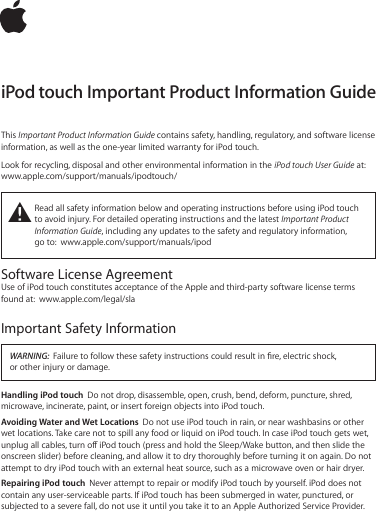 iPod touch Important Product Information GuideThis Important Product Information Guide contains safety, handling, regulatory, and software license information, as well as the one-year limited warranty for iPod touch. Look for recycling, disposal and other environmental information in the iPod touch User Guide at: www.apple.com/support/manuals/ipodtouch/±  Read all safety information below and operating instructions before using iPod touch to avoid injury. For detailed operating instructions and the latest Important Product Information Guide, including any updates to the safety and regulatory information,  go to:  www.apple.com/support/manuals/ipodSoftware License AgreementUse of iPod touch constitutes acceptance of the Apple and third-party software license terms found at:  www.apple.com/legal/slaImportant Safety InformationWARNING:  Failure to follow these safety instructions could result in re, electric shock,  or other injury or damage.Handling iPod touch  Do not drop, disassemble, open, crush, bend, deform, puncture, shred, microwave, incinerate, paint, or insert foreign objects into iPod touch.Avoiding Water and Wet Locations  Do not use iPod touch in rain, or near washbasins or other wet locations. Take care not to spill any food or liquid on iPod touch. In case iPod touch gets wet, unplug all cables, turn o iPod touch (press and hold the Sleep/Wake button, and then slide the onscreen slider) before cleaning, and allow it to dry thoroughly before turning it on again. Do not attempt to dry iPod touch with an external heat source, such as a microwave oven or hair dryer.Repairing iPod touch  Never attempt to repair or modify iPod touch by yourself. iPod does not contain any user-serviceable parts. If iPod touch has been submerged in water, punctured, or subjected to a severe fall, do not use it until you take it to an Apple Authorized Service Provider. 