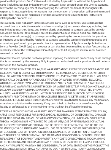 provides their products “as is”. Software distributed by Apple with or without the Apple brand name (including, but not limited to system software) is not covered under this Limited Warranty. Refer to the licensing agreement accompanying the software for details of your rights with respect to its use. Apple does not warrant that the operation of the product will be uninterrupted or error-free. Apple is not responsible for damage arising from failure to follow instructions relating to the product’s use.This warranty does not apply: (a) to consumable parts, such as batteries, unless damage has occurred due to a defect in materials and workmanship; (b) to cosmetic damage, including but not limited to scratches, dents, and broken plastic on ports; (c) to damage caused by use with non-Apple products; (d) to damage caused by accident, abuse, misuse, ood, re, earthquake or other external causes; (e) to damage caused by operating the product outside the permitted or intended uses described by Apple; (f) to damage caused by service (including upgrades and expansions) performed by anyone who is not a representative of Apple or an Apple Authorized Service Provider (“AASP”); (g) to a product or part that has been modied to alter functionality or capability without the written permission of Apple; or (h ) if any Apple serial number has been removed or defaced.Important: Do not open the hardware product. Opening the hardware product may cause damage that is not covered by this warranty. Only Apple or an authorized service provider should perform service on this hardware product.TO THE EXTENT PERMITTED BY LAW, THIS WARRANTY AND THE REMEDIES SET FORTH ABOVE ARE EXCLUSIVE AND IN LIEU OF ALL OTHER WARRANTIES, REMEDIES AND CONDITIONS, WHETHER ORAL OR WRITTEN, STATUTORY, EXPRESS OR IMPLIED. AS PERMITTED BY APPLICABLE LAW, APPLE SPECIFICALLY DISCLAIMS ANY AND ALL STATUTORY OR IMPLIED WARRANTIES, INCLUDING, WITHOUT LIMITATION, WARRANTIES OF MERCHANTABILITY AND FITNESS FOR A PARTICULAR PURPOSE AND WARRANTIES AGAINST HIDDEN OR LATENT DEFECTS. IF APPLE CANNOT LAWFULLY DISCLAIM STATUTORY OR IMPLIED WARRANTIES THEN TO THE EXTENT PERMITTED BY LAW, ALL SUCH WARRANTIES SHALL BE LIMITED IN DURATION TO THE DURATION OF THE EXPRESS WARRANTY AND TO THE REPAIR OR REPLACEMENT SERVICE AS DETERMINED BY APPLE IN ITS SOLE DISCRETION. No Apple reseller, agent, or employee is authorized to make any modication, extension, or addition to this warranty. If any term is held to be illegal or unenforceable, the legality or enforceability of the remaining terms shall not be aected or impaired.EXCEPT AS PROVIDED IN THIS WARRANTY AND TO THE MAXIMUM EXTENT PERMITTED BY LAW, APPLE IS NOT RESPONSIBLE FOR DIRECT, SPECIAL, INCIDENTAL OR CONSEQUENTIAL DAMAGES RESULTING FROM ANY BREACH OF WARRANTY OR CONDITION, OR UNDER ANY OTHER LEGAL THEORY, INCLUDING BUT NOT LIMITED TO LOSS OF USE; LOSS OF REVENUE; LOSS OF ACTUAL OR ANTICIPATED PROFITS (INCLUDING LOSS OF PROFITS ON CONTRACTS); LOSS OF THE USE OF MONEY; LOSS OF ANTICIPATED SAVINGS; LOSS OF BUSINESS; LOSS OF OPPORTUNITY; LOSS OF GOODWILL; LOSS OF REPUTATION; LOSS OF, DAMAGE TO OR CORRUPTION OF DATA; OR ANY INDIRECT OR CONSEQUENTIAL LOSS OR DAMAGE HOWSOEVER CAUSED INCLUDING THE REPLACEMENT OF EQUIPMENT AND PROPERTY, ANY COSTS OF RECOVERING, PROGRAMMING OR REPRODUCING ANY PROGRAM OR DATA STORED IN OR USED WITH THE APPLE PRODUCT, AND ANY FAILURE TO MAINTAIN THE CONFIDENTIALITY OF DATA STORED ON THE PRODUCT. THE FOREGOING LIMITATION SHALL NOT APPLY TO DEATH OR PERSONAL INJURY CLAIMS, OR ANY 