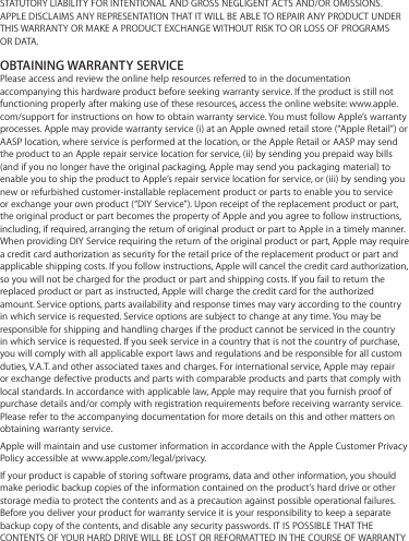 STATUTORY LIABILITY FOR INTENTIONAL AND GROSS NEGLIGENT ACTS AND/OR OMISSIONS. APPLE DISCLAIMS ANY REPRESENTATION THAT IT WILL BE ABLE TO REPAIR ANY PRODUCT UNDER THIS WARRANTY OR MAKE A PRODUCT EXCHANGE WITHOUT RISK TO OR LOSS OF PROGRAMS OR DATA.OBTAINING WARRANTY SERVICEPlease access and review the online help resources referred to in the documentation accompanying this hardware product before seeking warranty service. If the product is still not functioning properly after making use of these resources, access the online website: www.apple.com/support for instructions on how to obtain warranty service. You must follow Apple’s warranty processes. Apple may provide warranty service (i) at an Apple owned retail store (“Apple Retail”) or AASP location, where service is performed at the location, or the Apple Retail or AASP may send the product to an Apple repair service location for service, (ii) by sending you prepaid way bills (and if you no longer have the original packaging, Apple may send you packaging material) to enable you to ship the product to Apple’s repair service location for service, or (iii) by sending you new or refurbished customer-installable replacement product or parts to enable you to service or exchange your own product (“DIY Service”). Upon receipt of the replacement product or part, the original product or part becomes the property of Apple and you agree to follow instructions, including, if required, arranging the return of original product or part to Apple in a timely manner. When providing DIY Service requiring the return of the original product or part, Apple may require a credit card authorization as security for the retail price of the replacement product or part and applicable shipping costs. If you follow instructions, Apple will cancel the credit card authorization, so you will not be charged for the product or part and shipping costs. If you fail to return the replaced product or part as instructed, Apple will charge the credit card for the authorized amount. Service options, parts availability and response times may vary according to the country in which service is requested. Service options are subject to change at any time. You may be responsible for shipping and handling charges if the product cannot be serviced in the country in which service is requested. If you seek service in a country that is not the country of purchase, you will comply with all applicable export laws and regulations and be responsible for all custom duties, V.A.T. and other associated taxes and charges. For international service, Apple may repair or exchange defective products and parts with comparable products and parts that comply with local standards. In accordance with applicable law, Apple may require that you furnish proof of purchase details and/or comply with registration requirements before receiving warranty service. Please refer to the accompanying documentation for more details on this and other matters on obtaining warranty service.Apple will maintain and use customer information in accordance with the Apple Customer Privacy Policy accessible at www.apple.com/legal/privacy.If your product is capable of storing software programs, data and other information, you should make periodic backup copies of the information contained on the product’s hard drive or other storage media to protect the contents and as a precaution against possible operational failures. Before you deliver your product for warranty service it is your responsibility to keep a separate backup copy of the contents, and disable any security passwords. IT IS POSSIBLE THAT THE CONTENTS OF YOUR HARD DRIVE WILL BE LOST OR REFORMATTED IN THE COURSE OF WARRANTY 