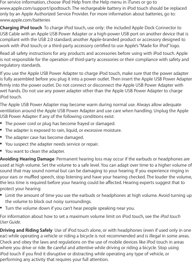 For service information, choose iPod Help from the Help menu in iTunes or go to  www.apple.com/support/ipodtouch. The rechargeable battery in iPod touch should be replaced only by an Apple Authorized Service Provider. For more information about batteries, go to:   www.apple.com/batteriesCharging iPod touch  To charge iPod touch, use only:  the included Apple Dock Connector to USB Cable with an Apple USB Power Adapter or a high-power USB port on another device that is compliant with the USB 2.0 standard; another Apple-branded product or accessory designed to work with iPod touch; or a third-party accessory certied to use Apple’s “Made for iPod” logo.Read all safety instructions for any products and accessories before using with iPod touch. Apple is not responsible for the operation of third-party accessories or their compliance with safety and regulatory standards.If you use the Apple USB Power Adapter to charge iPod touch, make sure that the power adapter is fully assembled before you plug it into a power outlet. Then insert the Apple USB Power Adapter rmly into the power outlet. Do not connect or disconnect the Apple USB Power Adapter with wet hands. Do not use any power adapter other than the Apple USB Power Adapter to charge iPod touch.The Apple USB Power Adapter may become warm during normal use. Always allow adequate ventilation around the Apple USB Power Adapter and use care when handling. Unplug the Apple USB Power Adapter if any of the following conditions exist: The power cord or plug has become frayed or damaged.  ÂThe adapter is exposed to rain, liquid, or excessive moisture.  ÂThe adapter case has become damaged.  ÂYou suspect the adapter needs service or repair.  ÂYou want to clean the adapter.  ÂAvoiding Hearing Damage  Permanent hearing loss may occur if the earbuds or headphones are used at high volume. Set the volume to a safe level. You can adapt over time to a higher volume of sound that may sound normal but can be damaging to your hearing. If you experience ringing in your ears or mued speech, stop listening and have your hearing checked. The louder the volume, the less time is required before your hearing could be aected. Hearing experts suggest that to protect your hearing:  Limit the amount of time you use the earbuds or headphones at high volume. Avoid turning up  Âthe volume to block out noisy surroundings. Turn the volume down if you can’t hear people speaking near you.  ÂFor information about how to set a maximum volume limit on iPod touch, see the iPod touch User Guide.Driving and Riding Safely  Use of iPod touch alone, or with headphones (even if used only in one ear) while operating a vehicle or riding a bicycle is not recommended and is illegal in some areas. Check and obey the laws and regulations on the use of mobile devices like iPod touch in areas where you drive or ride. Be careful and attentive while driving or riding a bicycle. Stop using  iPod touch if you nd it disruptive or distracting while operating any type of vehicle, or performing any activity that requires your full attention.
