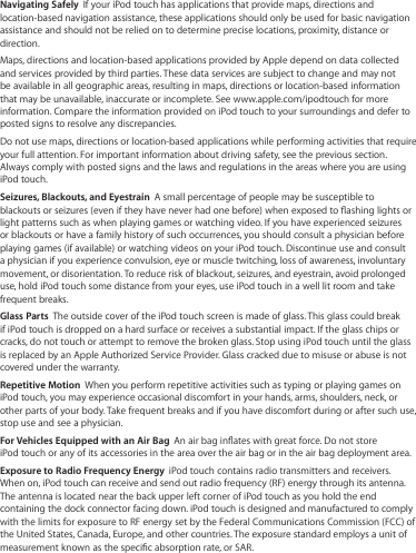 Navigating Safely  If your iPod touch has applications that provide maps, directions and location-based navigation assistance, these applications should only be used for basic navigation assistance and should not be relied on to determine precise locations, proximity, distance or direction.Maps, directions and location-based applications provided by Apple depend on data collected and services provided by third parties. These data services are subject to change and may not be available in all geographic areas, resulting in maps, directions or location-based information that may be unavailable, inaccurate or incomplete. See www.apple.com/ipodtouch for more information. Compare the information provided on iPod touch to your surroundings and defer to posted signs to resolve any discrepancies.Do not use maps, directions or location-based applications while performing activities that require your full attention. For important information about driving safety, see the previous section. Always comply with posted signs and the laws and regulations in the areas where you are using iPod touch. Seizures, Blackouts, and Eyestrain  A small percentage of people may be susceptible to blackouts or seizures (even if they have never had one before) when exposed to ashing lights or light patterns such as when playing games or watching video. If you have experienced seizures or blackouts or have a family history of such occurrences, you should consult a physician before playing games (if available) or watching videos on your iPod touch. Discontinue use and consult a physician if you experience convulsion, eye or muscle twitching, loss of awareness, involuntary movement, or disorientation. To reduce risk of blackout, seizures, and eyestrain, avoid prolonged use, hold iPod touch some distance from your eyes, use iPod touch in a well lit room and take frequent breaks. Glass Parts  The outside cover of the iPod touch screen is made of glass. This glass could break if iPod touch is dropped on a hard surface or receives a substantial impact. If the glass chips or cracks, do not touch or attempt to remove the broken glass. Stop using iPod touch until the glass is replaced by an Apple Authorized Service Provider. Glass cracked due to misuse or abuse is not covered under the warranty.Repetitive Motion  When you perform repetitive activities such as typing or playing games on iPod touch, you may experience occasional discomfort in your hands, arms, shoulders, neck, or other parts of your body. Take frequent breaks and if you have discomfort during or after such use, stop use and see a physician.For Vehicles Equipped with an Air Bag  An air bag inates with great force. Do not store  iPod touch or any of its accessories in the area over the air bag or in the air bag deployment area.Exposure to Radio Frequency Energy  iPod touch contains radio transmitters and receivers. When on, iPod touch can receive and send out radio frequency (RF) energy through its antenna. The antenna is located near the back upper left corner of iPod touch as you hold the end containing the dock connector facing down. iPod touch is designed and manufactured to comply with the limits for exposure to RF energy set by the Federal Communications Commission (FCC) of the United States, Canada, Europe, and other countries. The exposure standard employs a unit of measurement known as the specic absorption rate, or SAR.
