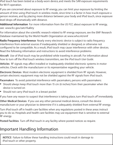 iPod touch has been tested as a body-worn device, and meets the SAR exposure requirements for Wi-Fi operation.If you are concerned about exposure to RF energy, you can limit your exposure by limiting the amount of time using iPod touch in wireless mode, since time is a factor in how much exposure a person receives, and by placing more distance between your body and iPod touch, since exposure level drops o dramatically with distance.Additional Information  For more information from the US FCC about exposure to RF energy, see:  www.fcc.gov/oet/rfsafetyFor information about the scientic research related to RF energy exposure, see the EMF Research Database maintained by the World Health Organization at: www.who.int/emfRadio Frequency Interference  Nearly every electronic device is subject to radio frequency interference from external sources if inadequately shielded or designed, or otherwise not congured to be compatible. As a result, iPod touch may cause interference with other devices. Read the following information and instructions to avoid interference problems: Aircraft  Use of iPod touch may be prohibited while traveling in aircraft. For information about how to turn o the iPod touch wireless transmitters, see the iPod touch User Guide.Vehicles  RF signals may aect installed or inadequately shielded electronic systems in motor vehicles. Check with the manufacturer or its representative regarding your vehicle.Electronic Devices  Most modern electronic equipment is shielded from RF signals. However, certain electronic equipment may not be shielded against the RF signals from iPod touch.Pacemakers  To avoid potential interference with pacemakers, persons with pacemakers:Should  Âalways keep iPod touch more than 15 cm (6 inches) from their pacemaker when the device is turned onShould not carry iPod touch in a breast pocket ÂIf you have any reason to suspect that interference is taking place, turn iPod touch o immediately.Other Medical Devices  If you use any other personal medical device, consult the device manufacturer or your physician to determine if it is adequately shielded from external RF energy.Turn iPod touch o in health care facilities when any regulations posted in these areas instruct you to do so. Hospitals and health care facilities may use equipment that is sensitive to external RF energy.  Posted Facilities  Turn o iPod touch in any facility where posted notices so require.Important Handling InformationNOTICE:  Failure to follow these handling instructions could result in damage to  iPod touch or other property.