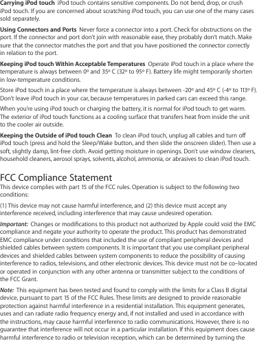 Carrying iPod touch  iPod touch contains sensitive components. Do not bend, drop, or crush iPod touch. If you are concerned about scratching iPod touch, you can use one of the many cases sold separately.Using Connectors and Ports  Never force a connector into a port. Check for obstructions on the port. If the connector and port don’t join with reasonable ease, they probably don’t match. Make sure that the connector matches the port and that you have positioned the connector correctly in relation to the port.Keeping iPod touch Within Acceptable Temperatures  Operate iPod touch in a place where the temperature is always between 0º and 35º C (32º to 95º F). Battery life might temporarily shorten in low-temperature conditions.Store iPod touch in a place where the temperature is always between -20º and 45º C (-4º to 113º F). Don’t leave iPod touch in your car, because temperatures in parked cars can exceed this range.When you’re using iPod touch or charging the battery, it is normal for iPod touch to get warm. The exterior of iPod touch functions as a cooling surface that transfers heat from inside the unit to the cooler air outside.Keeping the Outside of iPod touch Clean  To clean iPod touch, unplug all cables and turn o iPod touch (press and hold the Sleep/Wake button, and then slide the onscreen slider). Then use a soft, slightly damp, lint-free cloth. Avoid getting moisture in openings. Don’t use window cleaners, household cleaners, aerosol sprays, solvents, alcohol, ammonia, or abrasives to clean iPod touch.FCC Compliance Statement This device complies with part 15 of the FCC rules. Operation is subject to the following two conditions:  (1) This device may not cause harmful interference, and (2) this device must accept any interference received, including interference that may cause undesired operation.Important:  Changes or modications to this product not authorized by Apple could void the EMC compliance and negate your authority to operate the product. This product has demonstrated EMC compliance under conditions that included the use of compliant peripheral devices and shielded cables between system components. It is important that you use compliant peripheral devices and shielded cables between system components to reduce the possibility of causing interference to radios, televisions, and other electronic devices. This device must not be co–located or operated in conjunction with any other antenna or transmitter subject to the conditions of the FCC Grant.Note:  This equipment has been tested and found to comply with the limits for a Class B digital device, pursuant to part 15 of the FCC Rules. These limits are designed to provide reasonable protection against harmful interference in a residential installation. This equipment generates, uses and can radiate radio frequency energy and, if not installed and used in accordance with the instructions, may cause harmful interference to radio communications. However, there is no guarantee that interference will not occur in a particular installation. If this equipment does cause harmful interference to radio or television reception, which can be determined by turning the 