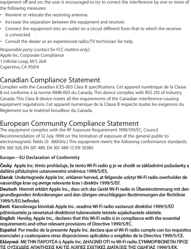 equipment o and on, the user is encouraged to try to correct the interference by one or more of the following measures:Reorient or relocate the receiving antenna.• Increase the separation between the equipment and receiver.• Connect the equipment into an outlet on a circuit dierent from that to which the receiver • is connected.Consult the dealer or an experienced radio/TV technician for help.• Responsible party (contact for FCC matters only):  Apple Inc. Corporate Compliance 1 Innite Loop, M/S 26A Cupertino, CA 95014Canadian Compliance Statement Complies with the Canadian ICES-003 Class B specications. Cet appareil numérique de la Classe B est conforme à la norme NMB-003 du Canada. This device complies with RSS 210 of Industry Canada. This Class B device meets all the requirements of the Canadian interference-causing equipment regulations. Cet appareil numérique de la Classe B respecte toutes les exigences du Réglement sur le matériel brouilleur du Canada.European Community Compliance Statement The equipment complies with the RF Exposure Requirement 1999/519/EC, Council Recommendation of 12 July 1999 on the limitation of exposure of the general public to electromagnetic elds (0- 300GHz.) This equipment meets the following conformance standards: EN 300 328, EN 301 489, EN 301 489-17, EN 50385Europe—EU Declaration of ConformityČesky  Apple Inc. tímto prohlašuje, že tento Wi-Fi radio g je ve shodě se základními požadavky a dalšími příslušnými ustanoveními směrnice 1999/5/ES.Dansk  Undertegnede Apple Inc. erklærer herved, at følgende udstyr Wi-Fi radio overholder de væsentlige krav og øvrige relevante krav i direktiv 1999/5/EF.Deutsch  Hiermit erklärt Apple Inc., dass sich das Gerät Wi-Fi radio in Übereinstimmung mit den grundlegenden Anforderungen und den übrigen einschlägigen Bestimmungen der Richtlinie 1999/5/EG bendet.Eesti  Käesolevaga kinnitab Apple Inc. seadme Wi-Fi radio vastavust direktiivi 1999/5/EÜ põhinõuetele ja nimetatud direktiivist tulenevatele teistele asjakohastele sätetele.English  Hereby, Apple Inc., declares that this Wi-Fi radio is in compliance with the essential requirements and other relevant provisions of Directive 1999/5/EC.Español  Por medio de la presente Apple Inc. declara que el Wi-Fi radio cumple con los requisitos esenciales y cualesquiera otras disposiciones aplicables o exigibles de la Directiva 1999/5/CE.Ελληνικά  ΜΕ ΤΗΝ ΠΑΡΟΥΣΑ η Apple Inc. ΔΗΛΩΝΕΙ ΟΤΙ το Wi-Fi radio ΣΥΜΜΟΡΦΩΝΕΤΑΙ ΠΡΟΣ ΤΙΣ ΟΥΣΙΩΔΕΙΣ ΑΠΑΙΤΗΣΕΙΣ ΚΑΙ ΤΙΣ ΛΟΙΠΕΣ ΣΧΕΤΙΚΕΣ ΔΙΑΤΑΞΕΙΣ ΤΗΣ ΟΔΗΓΙΑΣ 1999/5/ΕΚ.