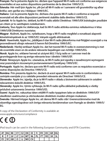 Français  Par la présente Apple Inc. déclare que l’appareil Wi-Fi radio est conforme aux exigences essentielles et aux autres dispositions pertinentes de la directive 1999/5/CE.Íslenska  Hér með lýsir Apple Inc. yr því að Wi-Fi radio er í samræmi við grunnkröfur og aðrar kröfur, sem gerðar eru í tilskipun 1999/5/EC.Italiano  Con la presente Apple Inc. dichiara che questo Wi-Fi radio è conforme ai requisiti essenziali ed alle altre disposizioni pertinenti stabilite dalla direttiva 1999/5/CE.Latviski  Ar šo Apple Inc. deklarē, ka Wi-Fi radio atbilst Direktīvas 1999/5/EK būtiskajām prasībām un citiem ar to saistītajiem noteikumiem.Lietuvių  Šiuo Apple Inc deklaruoja, kad šis Wi-Fi radio atitinka esminius reikalavimus ir kitas 1999/5/EB Direktyvos nuostatas.Magyar  Alulírott, Apple Inc. nyilatkozom, hogy a Wi-Fi radio megfelel a vonatkozó alapvetõ követelményeknek és az 1999/5/EC irányelv egyéb elõírásainak.Malti  Hawnhekk, Apple Inc., jiddikjara li dan Wi-Fi radio jikkonforma mal-ħtiġijiet essenzjali u ma provvedimenti oħrajn relevanti li hemm d-Dirrettiva 1999/5/EC.Nederlands  Hierbij verklaart Apple Inc. dat het toestel Wi-Fi radio in overeenstemming is met de essentiële eisen en de andere relevante bepalingen van richtlijn 1999/5/EG.Norsk  Apple Inc. erklærer herved at utstyret 802.11b/g radio er i samsvar med de grunnleggende krav og øvrige relevante krav i direktiv 1999/5/EF.Polski  Niniejszym Apple Inc. oświadcza, że Wi-Fi radio jest zgodny z zasadniczymi wymogami oraz pozostałymi stosownymi postanowieniami Dyrektywy 1999/5/EC.Português  Apple Inc. declara que este Wi-Fi radio está conforme com os requisitos essenciais e outras disposições da Directiva 1999/5/CE.Româna  Prin prezenta Apple Inc. declară că acest aparat Wi-Fi radio este in conformitate cu cerinţele esenţiale şi cu celelalte prevederi relevante ale Directivei 1999/5/CE.Slovensko  Apple Inc. izjavlja, da je ta Wi-Fi radio v skladu z bistvenimi zahtevami in ostalimi relevantnimi določili direktive 1999/5/ES.Slovensky  Apple Inc. týmto vyhlasuje, že Wi-Fi radio spĺňa základné požiadavky a všetky príslušné ustanovenia Smernice 1999/5/ES.Suomi  Apple Inc. vakuuttaa täten ettäWi-Fi radio tyyppinen laite on direktiivin 1999/5/EY oleellisten vaatimusten ja sitä koskevien direktiivin muiden ehtojen mukainen.Svenska  Härmed intygar Apple Inc. att denna Wi-Fi radio står I överensstämmelse med de väsentliga egenskapskrav och övriga relevanta bestämmelser som framgår av direktiv 1999/5/EG.A copy of the Declaration of Conformity is available at: www.apple.com/euro/compliance iPod touch can be used in the following European Community and EFTA Countries: