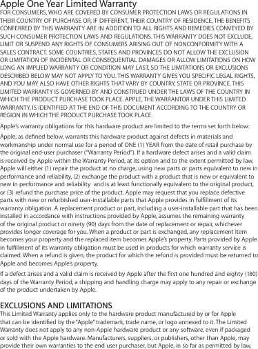 Apple One Year Limited WarrantyFOR CONSUMERS, WHO ARE COVERED BY CONSUMER PROTECTION LAWS OR REGULATIONS IN THEIR COUNTRY OF PURCHASE OR, IF DIFFERENT, THEIR COUNTRY OF RESIDENCE, THE BENEFITS CONFERRED BY THIS WARRANTY ARE IN ADDITION TO ALL RIGHTS AND REMEDIES CONVEYED BY SUCH CONSUMER PROTECTION LAWS AND REGULATIONS. THIS WARRANTY DOES NOT EXCLUDE, LIMIT OR SUSPEND ANY RIGHTS OF CONSUMERS ARISING OUT OF NONCONFORMITY WITH A SALES CONTRACT. SOME COUNTRIES, STATES AND PROVINCES DO NOT ALLOW THE EXCLUSION OR LIMITATION OF INCIDENTAL OR CONSEQUENTIAL DAMAGES OR ALLOW LIMITATIONS ON HOW LONG AN IMPLIED WARRANTY OR CONDITION MAY LAST, SO THE LIMITATIONS OR EXCLUSIONS DESCRIBED BELOW MAY NOT APPLY TO YOU. THIS WARRANTY GIVES YOU SPECIFIC LEGAL RIGHTS, AND YOU MAY ALSO HAVE OTHER RIGHTS THAT VARY BY COUNTRY, STATE OR PROVINCE. THIS LIMITED WARRANTY IS GOVERNED BY AND CONSTRUED UNDER THE LAWS OF THE COUNTRY IN WHICH THE PRODUCT PURCHASE TOOK PLACE. APPLE, THE WARRANTOR UNDER THIS LIMITED WARRANTY, IS IDENTIFIED AT THE END OF THIS DOCUMENT ACCORDING TO THE COUNTRY OR REGION IN WHICH THE PRODUCT PURCHASE TOOK PLACE.Apple’s warranty obligations for this hardware product are limited to the terms set forth below: Apple, as dened below, warrants this hardware product against defects in materials and workmanship under normal use for a period of ONE (1) YEAR from the date of retail purchase by the original end-user purchaser (“Warranty Period”). If a hardware defect arises and a valid claim is received by Apple within the Warranty Period, at its option and to the extent permitted by law, Apple will either (1) repair the product at no charge, using new parts or parts equivalent to new in performance and reliability, (2) exchange the product with a product that is new or equivalent to new in performance and reliability  and is at least functionally equivalent to the original product, or (3) refund the purchase price of the product. Apple may request that you replace defective parts with new or refurbished user-installable parts that Apple provides in fulllment of its warranty obligation. A replacement product or part, including a user-installable part that has been installed in accordance with instructions provided by Apple, assumes the remaining warranty of the original product or ninety (90) days from the date of replacement or repair, whichever provides longer coverage for you. When a product or part is exchanged, any replacement item becomes your property and the replaced item becomes Apple’s property. Parts provided by Apple in fulllment of its warranty obligation must be used in products for which warranty service is claimed. When a refund is given, the product for which the refund is provided must be returned to Apple and becomes Apple’s property.If a defect arises and a valid claim is received by Apple after the rst one hundred and eighty (180) days of the Warranty Period, a shipping and handling charge may apply to any repair or exchange of the product undertaken by Apple.EXCLUSIONS AND LIMITATIONSThis Limited Warranty applies only to the hardware product manufactured by or for Apple that can be identied by the “Apple” trademark, trade name, or logo annexed to it. The Limited Warranty does not apply to any non-Apple hardware product or any software, even if packaged or sold with the Apple hardware. Manufacturers, suppliers, or publishers, other than Apple, may provide their own warranties to the end user purchaser, but Apple, in so far as permitted by law, 