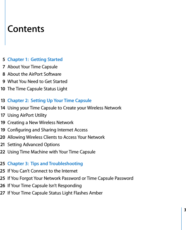  3   Contents 5Chapter 1:  Getting Started7 About Your Time Capsule 8 About the AirPort Software 9 What You Need to Get Started 10 The Time Capsule Status Light 13 Chapter 2:  Setting Up Your Time Capsule14 Using your Time Capsule to Create your Wireless Network 17 Using AirPort Utility 19 Creating a New Wireless Network 19 Configuring and Sharing Internet Access 20 Allowing Wireless Clients to Access Your Network 21 Setting Advanced Options 22 Using Time Machine with Your Time Capsule 25 Chapter 3:  Tips and Troubleshooting25 If You Can’t Connect to the Internet 25 If You Forgot Your Network Password or Time Capsule Password 26 If Your Time Capsule Isn’t Responding 27 If Your Time Capsule Status Light Flashes Amber