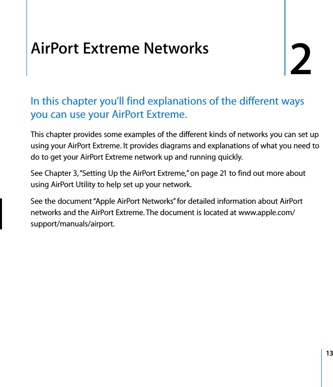  2   13 2 AirPort Extreme Networks In this chapter you’ll find explanations of the different ways you can use your AirPort Extreme. This chapter provides some examples of the different kinds of networks you can set up using your AirPort Extreme. It provides diagrams and explanations of what you need to do to get your AirPort Extreme network up and running quickly.See Chapter 3, “Setting Up the AirPort Extreme,” on page 21 to find out more about using AirPort Utility to help set up your network.See the document “Apple AirPort Networks” for detailed information about AirPort networks and the AirPort Extreme. The document is located at www.apple.com/support/manuals/airport.