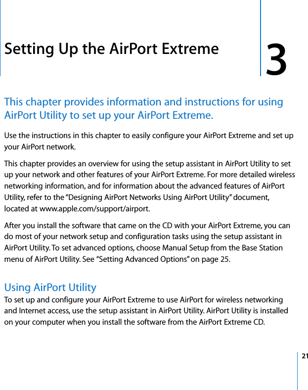 3   21 3 Setting Up the AirPort Extreme This chapter provides information and instructions for using AirPort Utility to set up your AirPort Extreme. Use the instructions in this chapter to easily configure your AirPort Extreme and set up your AirPort network.This chapter provides an overview for using the setup assistant in AirPort Utility to set up your network and other features of your AirPort Extreme. For more detailed wireless networking information, and for information about the advanced features of AirPort Utility, refer to the “Designing AirPort Networks Using AirPort Utility” document, located at www.apple.com/support/airport.After you install the software that came on the CD with your AirPort Extreme, you can do most of your network setup and configuration tasks using the setup assistant in AirPort Utility. To set advanced options, choose Manual Setup from the Base Station menu of AirPort Utility. See “Setting Advanced Options” on page 25. Using AirPort UtilityTo set up and configure your AirPort Extreme to use AirPort for wireless networking and Internet access, use the setup assistant in AirPort Utility. AirPort Utility is installed on your computer when you install the software from the AirPort Extreme CD.