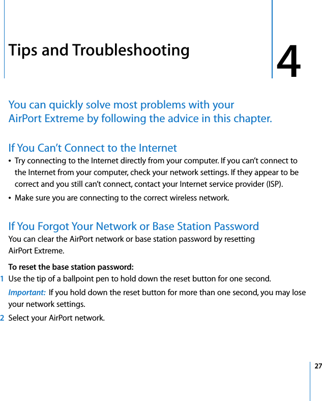 4 274Tips and TroubleshootingYou can quickly solve most problems with your AirPort Extreme by following the advice in this chapter.If You Can’t Connect to the InternetÂTry connecting to the Internet directly from your computer. If you can’t connect to the Internet from your computer, check your network settings. If they appear to be correct and you still can’t connect, contact your Internet service provider (ISP).ÂMake sure you are connecting to the correct wireless network.If You Forgot Your Network or Base Station PasswordYou can clear the AirPort network or base station password by resetting AirPort Extreme. To reset the base station password:1Use the tip of a ballpoint pen to hold down the reset button for one second. Important:  If you hold down the reset button for more than one second, you may lose your network settings.2Select your AirPort network.